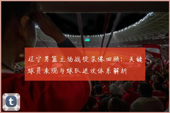辽宁男篮主场战役录像回顾:关键球员表现与球队进攻体系解析