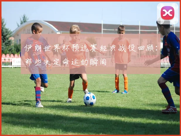 伊朗世界杯预选赛经典战役回顾:那些决定命运的瞬间