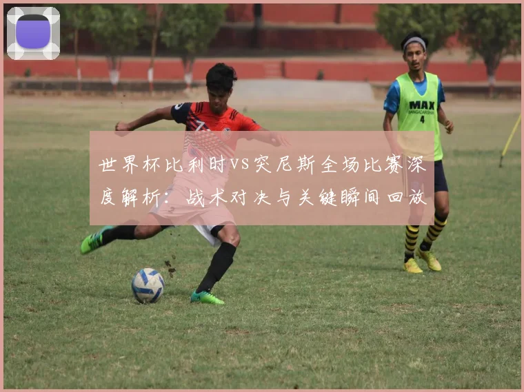 世界杯比利时vs突尼斯全场比赛深度解析:战术对决与关键瞬间回放