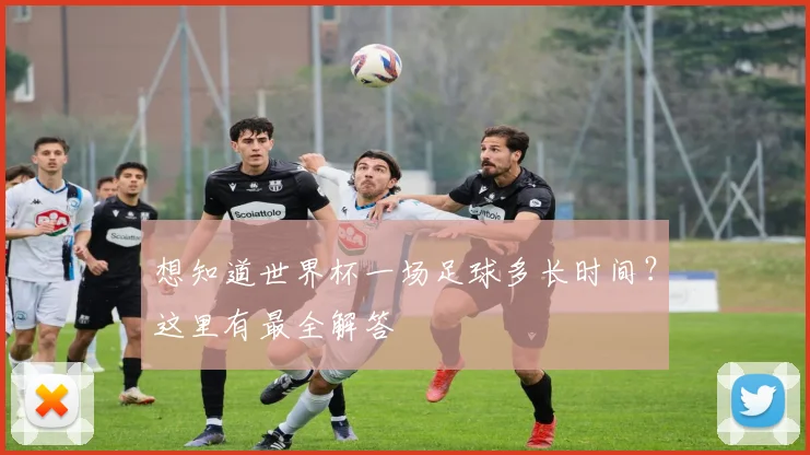 想知道世界杯一场足球多长时间?这里有最全解答