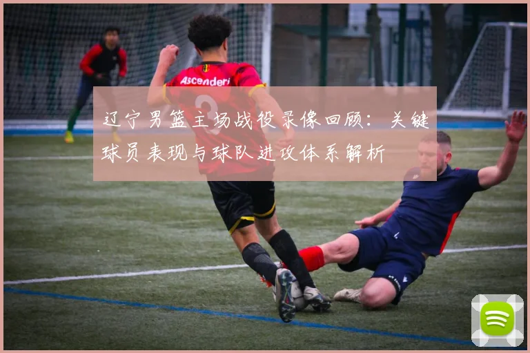 辽宁男篮主场战役录像回顾:关键球员表现与球队进攻体系解析