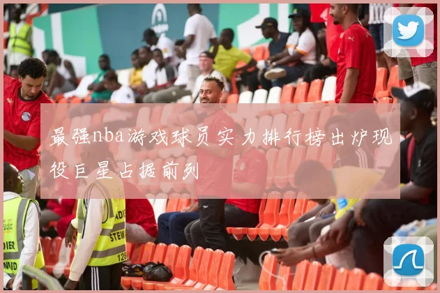 最强nba游戏球员实力排行榜出炉现役巨星占据前列