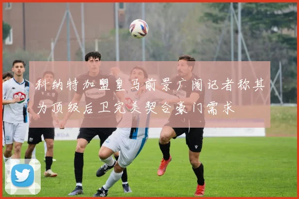 科纳特加盟皇马前景广阔记者称其为顶级后卫完美契合豪门需求