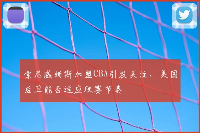 索尼威姆斯加盟CBA引发关注，美国后卫能否适应联赛节奏