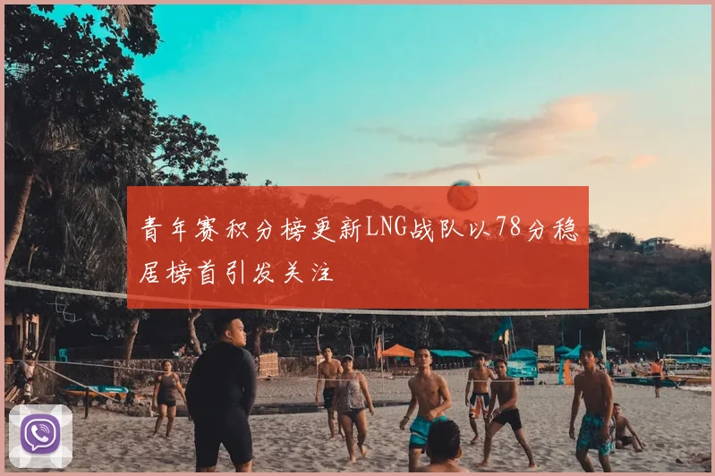 青年赛积分榜更新LNG战队以78分稳居榜首引发关注