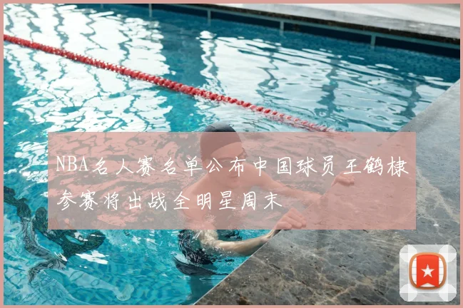 NBA名人赛名单公布中国球员王鹤棣参赛将出战全明星周末