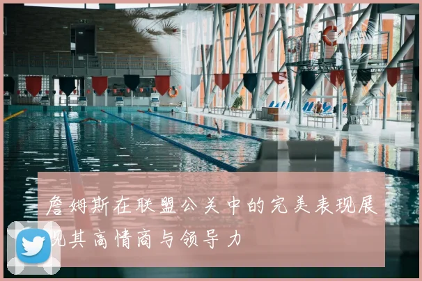 詹姆斯在联盟公关中的完美表现展现其高情商与领导力