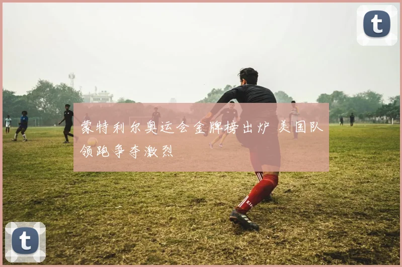 蒙特利尔奥运会金牌榜出炉 美国队领跑争夺激烈