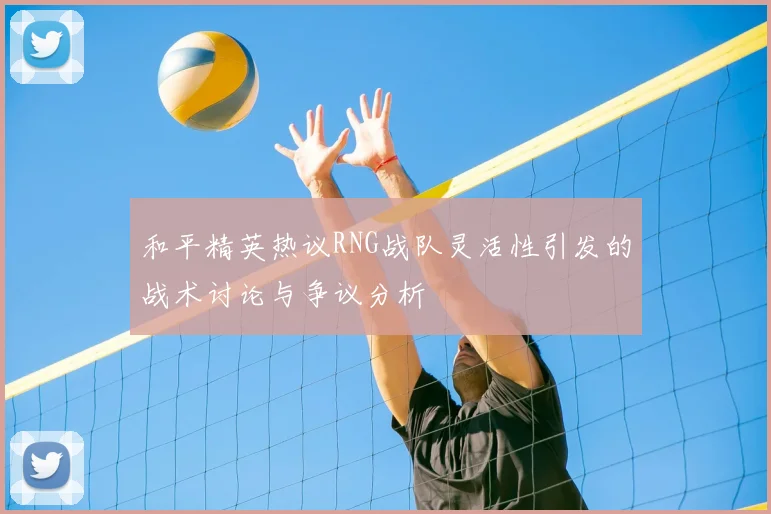 和平精英热议RNG战队灵活性引发的战术讨论与争议分析