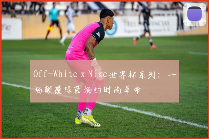 Off-White x Nike世界杯系列：一场颠覆绿茵场的时尚革命