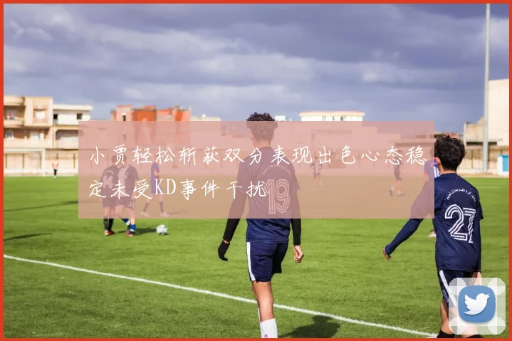 小贾轻松斩获双分表现出色心态稳定未受KD事件干扰