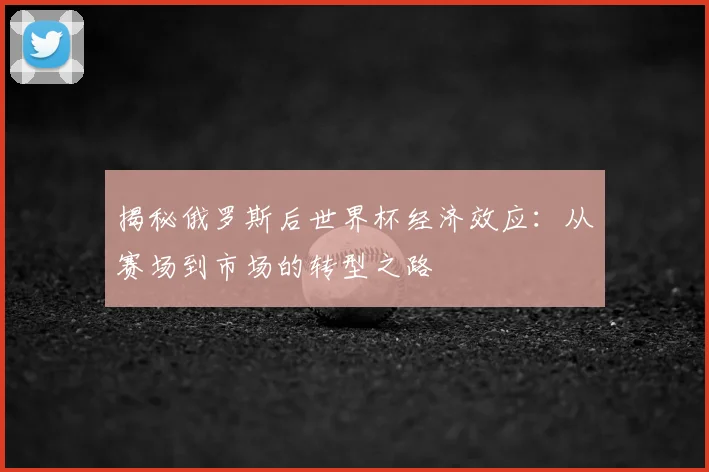 揭秘俄罗斯后世界杯经济效应：从赛场到市场的转型之路
