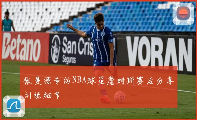张曼源专访NBA球星詹姆斯赛后分享训练细节