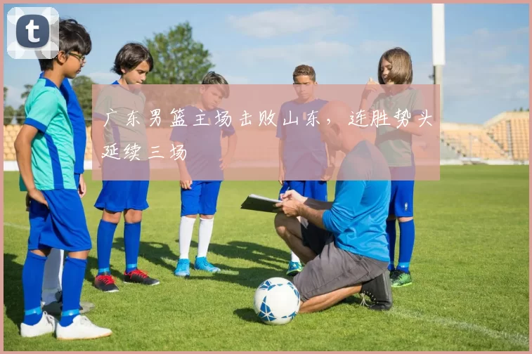 广东男篮主场击败山东，连胜势头延续三场