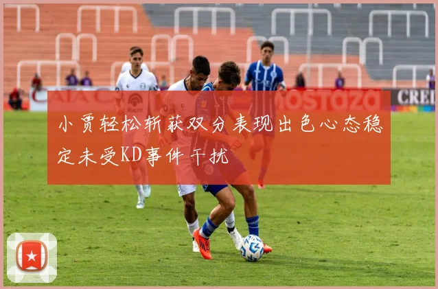 小贾轻松斩获双分表现出色心态稳定未受KD事件干扰