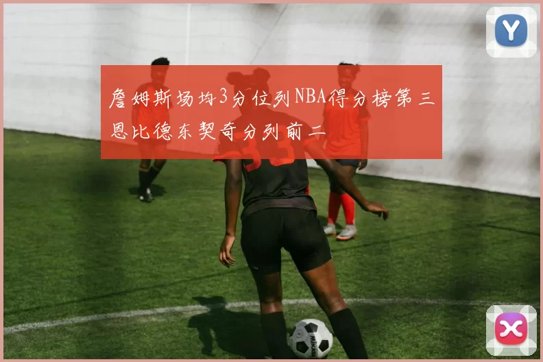 詹姆斯场均3分位列NBA得分榜第三恩比德东契奇分列前二