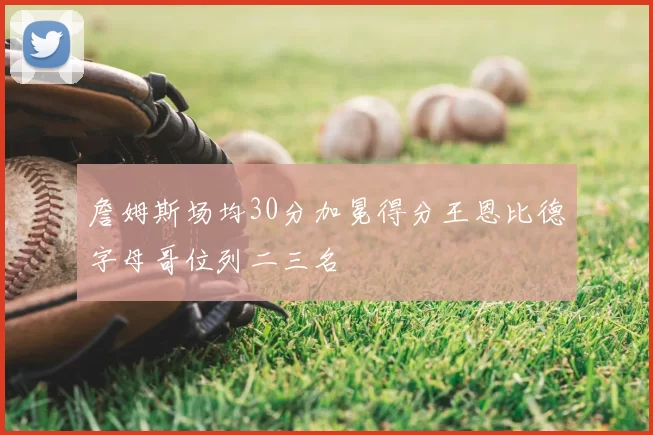 詹姆斯场均30分加冕得分王恩比德字母哥位列二三名