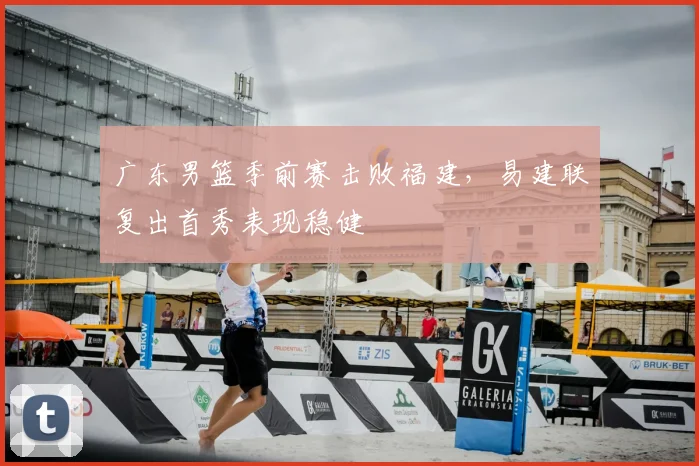 广东男篮季前赛击败福建,易建联复出首秀表现稳健
