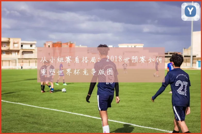 从小组赛看格局:2018世预赛如何重塑世界杯竞争版图