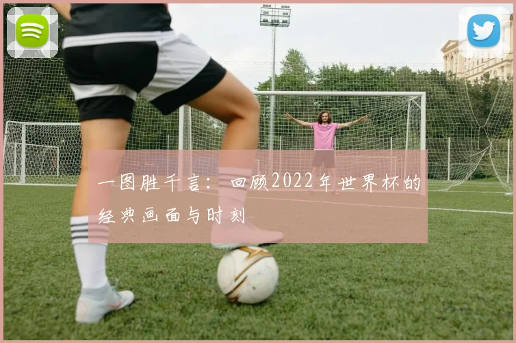 一图胜千言:回顾2022年世界杯的经典画面与时刻