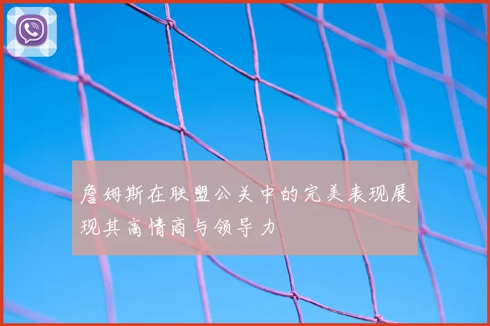 詹姆斯在联盟公关中的完美表现展现其高情商与领导力