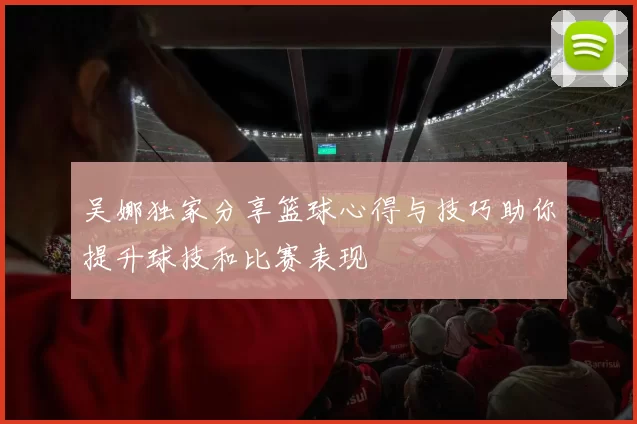 吴娜独家分享篮球心得与技巧助你提升球技和比赛表现