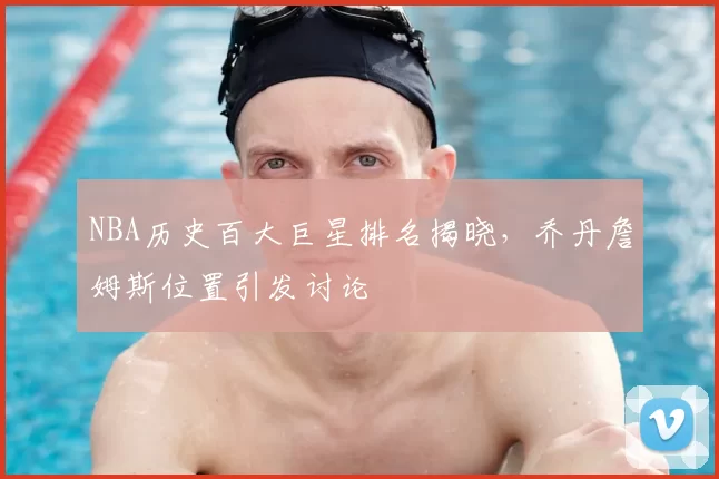 NBA历史百大巨星排名揭晓，乔丹詹姆斯位置引发讨论