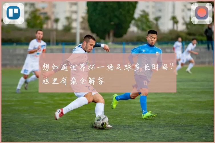 想知道世界杯一场足球多长时间?这里有最全解答
