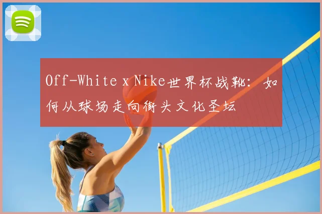 Off-White x Nike世界杯战靴：如何从球场走向街头文化圣坛