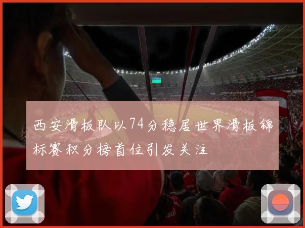 西安滑板队以74分稳居世界滑板锦标赛积分榜首位引发关注
