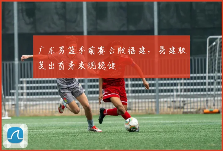 广东男篮季前赛击败福建,易建联复出首秀表现稳健