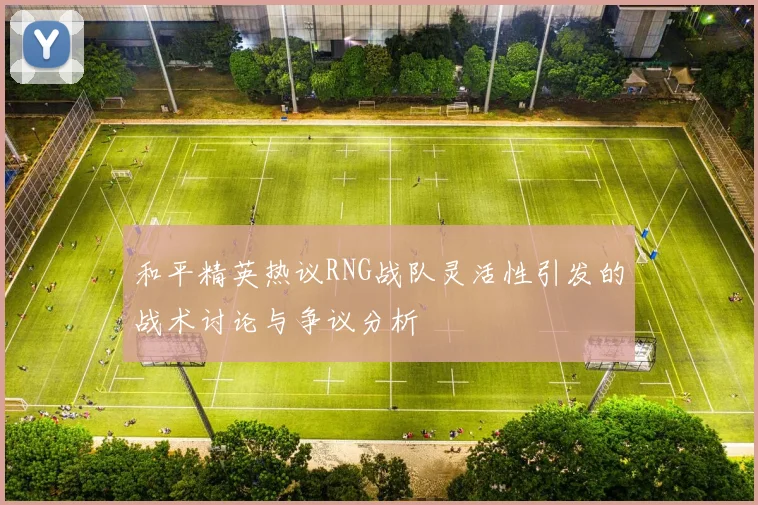 和平精英热议RNG战队灵活性引发的战术讨论与争议分析