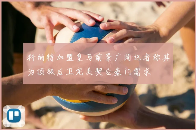科纳特加盟皇马前景广阔记者称其为顶级后卫完美契合豪门需求