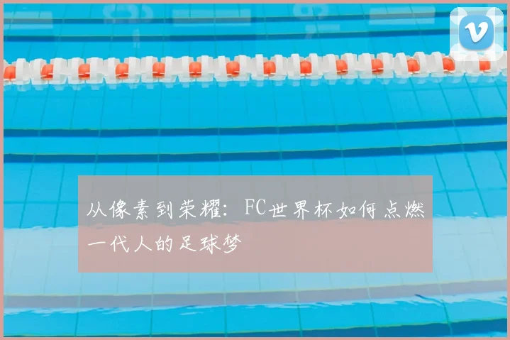 从像素到荣耀：FC世界杯如何点燃一代人的足球梦