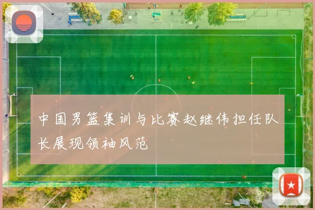 中国男篮集训与比赛赵继伟担任队长展现领袖风范