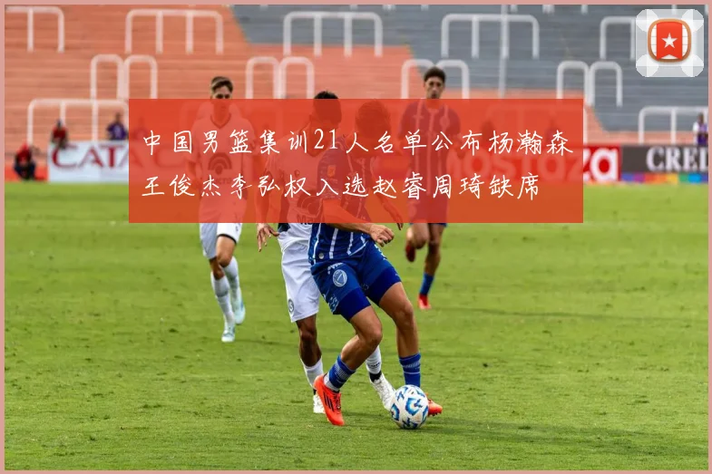 中国男篮集训21人名单公布杨瀚森王俊杰李弘权入选赵睿周琦缺席