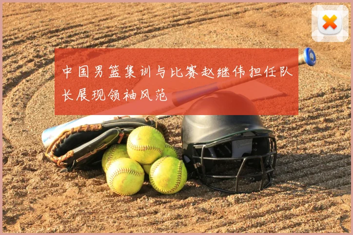中国男篮集训与比赛赵继伟担任队长展现领袖风范