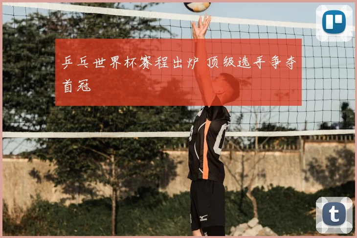 乒乓世界杯赛程出炉 顶级选手争夺首冠