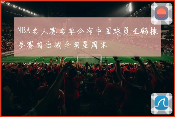 NBA名人赛名单公布中国球员王鹤棣参赛将出战全明星周末
