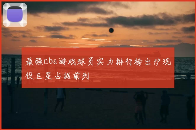 最强nba游戏球员实力排行榜出炉现役巨星占据前列