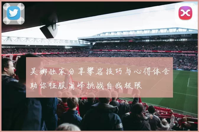 吴娜独家分享攀岩技巧与心得体会助你征服高峰挑战自我极限