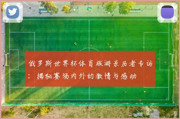 俄罗斯世界杯体育旅游亲历者专访:揭秘赛场内外的激情与感动