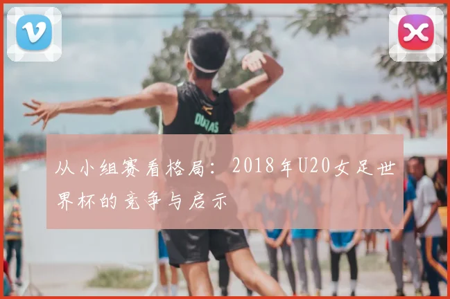 从小组赛看格局:2018年U20女足世界杯的竞争与启示