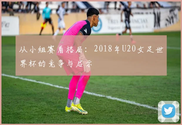 从小组赛看格局:2018年U20女足世界杯的竞争与启示