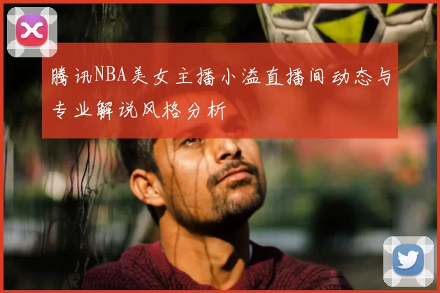 腾讯NBA美女主播小溢直播间动态与专业解说风格分析