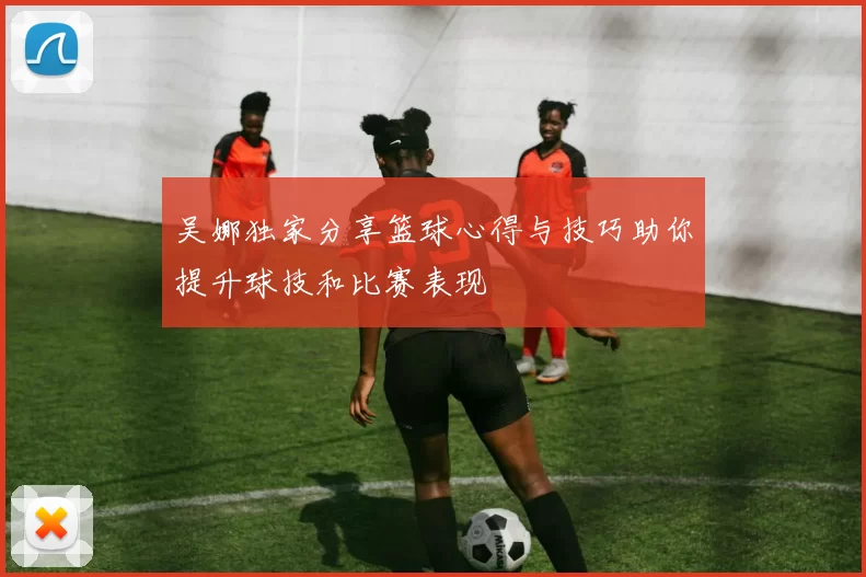 吴娜独家分享篮球心得与技巧助你提升球技和比赛表现