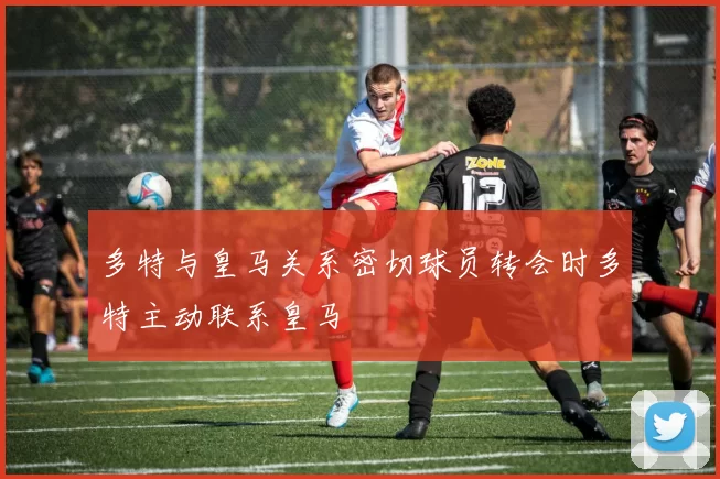 多特与皇马关系密切球员转会时多特主动联系皇马