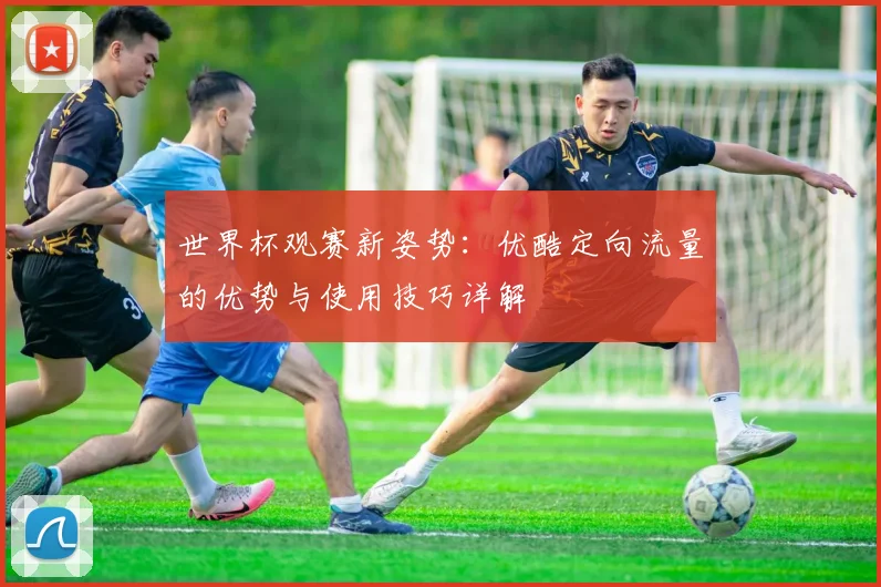世界杯观赛新姿势:优酷定向流量的优势与使用技巧详解