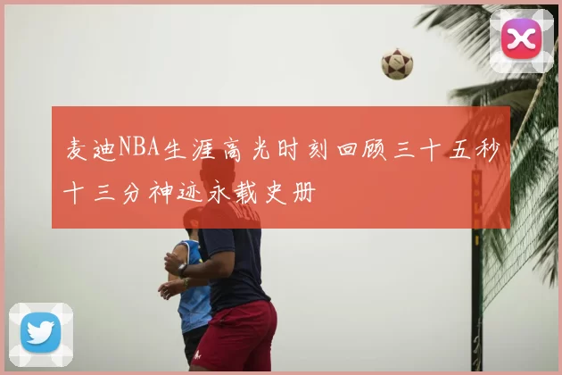 麦迪NBA生涯高光时刻回顾三十五秒十三分神迹永载史册