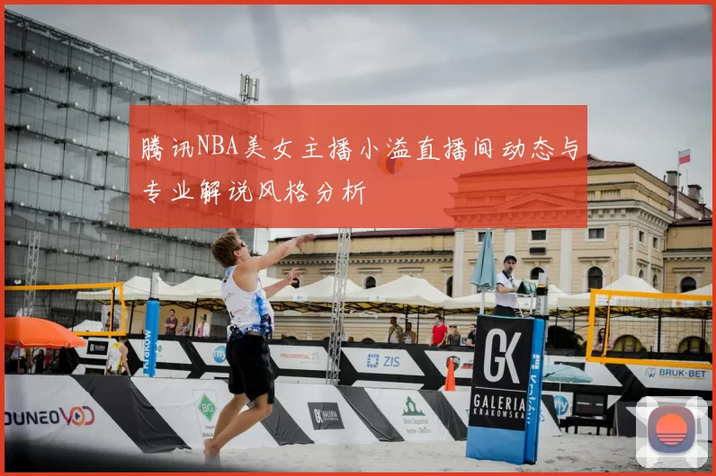 腾讯NBA美女主播小溢直播间动态与专业解说风格分析